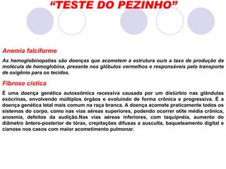 “ TESTE DO PEZINHO” Anemia falciforme  As hemoglobinopatias são doenças que acometem a estrutura ou/e a taxa de produção da molécula de hemoglobina, presente nos glóbulos vermelhos e responsáveis pelo transporte de oxigênio para os tecidos.  Fibrose cística  É uma doença genética autossômica recessiva causada por um distúrbio nas glândulas exócrinas, envolvendo múltiplos órgãos e evoluindo de forma crônica e progressiva. É a doença genética letal mais comum na raça branca.   A doença acomete praticamente todos os sistemas do corpo, como nas vias aéreas superiores, podendo ocorrer otite média crônica, anosmia, defeitos da audição.Nas vias aéreas inferiores, com taquipnéia, aumento do diâmetro ântero-posterior de tórax, crepitações difusas a ausculta, baqueteamento digital e cianose nos casos com maior acometimento pulmonar. 