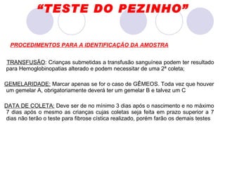 TRANSFUSÃO : Crianças submetidas a transfusão sanguínea podem ter resultado para Hemoglobinopatias alterado e podem necessitar de uma 2ª coleta; GEMELARIDADE:  Marcar apenas se for o caso de GÊMEOS. Toda vez que houver um gemelar A, obrigatoriamente deverá ter um gemelar B e talvez um C DATA DE COLETA:  Deve ser de no mínimo 3 dias após o nascimento e no máximo 7 dias após o mesmo as crianças cujas coletas seja feita em prazo superior a 7 dias não terão o teste para fibrose cística realizado, porém farão os demais testes PROCEDIMENTOS PARA A IDENTIFICAÇÃO DA AMOSTRA “ TESTE DO PEZINHO” 