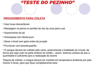 “ TESTE DO PEZINHO” PROCEDIMENTO PARA COLETA Usar luvas descartáveis Massagem na perna no sentido da raiz da coxa para o pé Aquecimento do pé Antissepsia com álcool puro Secar o local com gaze antes da punção Puncionar com lanceta-padrão O sangue deverá ser colhido pelo verso, preenchendo a totalidade do círculo, de forma que seja visto na parte anterior do cartão – assim, teremos certeza de que a quantidade é suficiente para a realização do exame Depois de colhido, o sangue deverá ser mantido em temperatura ambiente por pelo menos 3 horas, para que fique completamente seco  