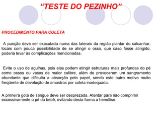 “ TESTE DO PEZINHO” A punção deve ser executada numa das laterais da região plantar do calcanhar, locais com pouca possibilidade de se atingir o osso, que caso fosse atingido, poderia levar às complicações mencionadas. Evite o uso de agulhas, pois elas podem atingir estruturas mais profundas do pé como ossos ou vasos de maior calibre, além de provocarem um sangramento abundante que dificulta a absorção pelo papel, sendo este outro motivo muito freqüente de devolução de amostras por coleta inadequada. A primeira gota de sangue deve ser desprezada. Atentar para não comprimir excessivamente o pé do bebê, evitando desta forma a hemólise. PROCEDIMENTO PARA COLETA 