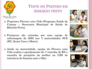 TESTE DO PEZINHO EM
RIBEIRÃO PRETO
 Programa Floresce uma Vida (Programa Saúde da
Criança – Secretaria Municipal de Saúde de
Ribeirão Preto).
 Puérperas são visitadas por uma equipe de
enfermagem da SMS nas 3 maternidades SUS
(HC, Santa Casa e Mater).
 Ainda na maternidade, equipe do Floresce uma
Vida realiza o agendamento da 1ª consulta do RN e
consulta de puerpério da mulher na UBS de
referência do binômio mãe e filho.
 