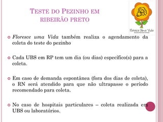  Floresce uma Vida também realiza o agendamento da
coleta do teste do pezinho
 Cada UBS em RP tem um dia (ou dias) específico(s) para a
coleta.
 Em caso de demanda espontânea (fora dos dias de coleta),
o RN será atendido para que não ultrapasse o período
recomendado para coleta.
 No caso de hospitais particulares – coleta realizada em
UBS ou laboratórios.
TESTE DO PEZINHO EM
RIBEIRÃO PRETO
 