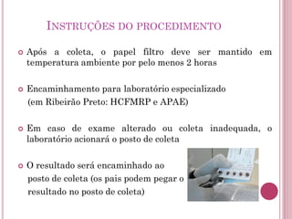 INSTRUÇÕES DO PROCEDIMENTO
 Após a coleta, o papel filtro deve ser mantido em
temperatura ambiente por pelo menos 2 horas
 Encaminhamento para laboratório especializado
(em Ribeirão Preto: HCFMRP e APAE)
 Em caso de exame alterado ou coleta inadequada, o
laboratório acionará o posto de coleta
 O resultado será encaminhado ao
posto de coleta (os pais podem pegar o
resultado no posto de coleta)
 