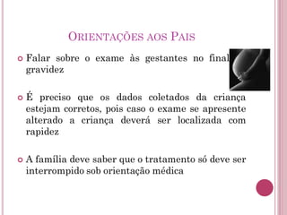 ORIENTAÇÕES AOS PAIS
 Falar sobre o exame às gestantes no final da
gravidez
 É preciso que os dados coletados da criança
estejam corretos, pois caso o exame se apresente
alterado a criança deverá ser localizada com
rapidez
 A família deve saber que o tratamento só deve ser
interrompido sob orientação médica
 