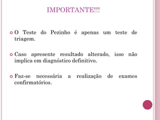  O Teste do Pezinho é apenas um teste de
triagem.
 Caso apresente resultado alterado, isso não
implica em diagnóstico definitivo.
 Faz-se necessária a realização de exames
confirmatórios.
IMPORTANTE!!!
 
