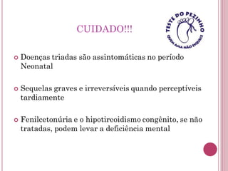 CUIDADO!!!
 Doenças triadas são assintomáticas no período
Neonatal
 Sequelas graves e irreversíveis quando perceptíveis
tardiamente
 Fenilcetonúria e o hipotireoidismo congênito, se não
tratadas, podem levar a deficiência mental
 