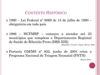 CONTEXTO HISTÓRICO
 1990 – Lei Federal nº 8069 de 13 de julho de 1990 –
obrigatório em todo país
 1996 – HCFMRP – começou a atender até 25
municípios que compõem o Departamento Regional
de Saúde de Ribeirão Preto (DRS-XIII)
 Portaria GM/MS nº 822, junho de 2001 criou o
Programa Nacional de Triagem Neonatal (PNTN)
(Brasil, 2001)
(Magalhães, Turcato, Ângulo, Maciel, 2009)
 