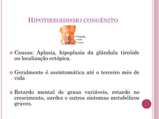 HIPOTIREOIDISMO CONGÊNITO
 Causas: Aplasia, hipoplasia da glândula tireóide
ou localização ectópica.
 Geralmente é assintomática até o terceiro mês de
vida
 Retardo mental de graus variáveis, retardo no
crescimento, surdez e outros sintomas metabólicos
graves.
 