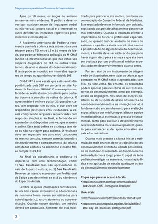 Triagem precoce para Autismo/Transtorno do Espectro Autista
2
Após os 18 meses, os traços de autismo
tornam-se mais evidentes. O pediatra deve in-
vestigar qualquer atraso de linguagem verbal
ou não-verbal, contato social e o interesse no
outro deficitários, interesses repetitivos proe-
minentes e estereotipias.
A Academia Americana de Pediatria reco-
menda que toda a criança seja submetida a uma
triagem para o TEA entre 18 e 24 meses de ida-
de, que pode ser feito pela aplicação do M-CHAT
(Anexo 1), mesmo naquelas que não estão sob
suspeita diagnóstica de TEA ou outros trans-
tornos, desvios e atrasos do desenvolvimento.
O teste pode ser repetido em intervalos regula-
res de tempo ou quando houver dúvida (9).
O M-CHAT é uma escala que está sendo dis-
ponibilizada pela SBP em parceria ao site Au-
tismo & Realidade ONLINE. É auto-explicativa,
fácil de ser realizada no consultório pelo pedia-
tra durante a consulta de rotina da criança. O
questionário é online e possui 23 questões cla-
ras, com respostas sim ou não, e que deve ser
respondido pelos pais e/ou cuidadores. A es-
cala compreende perguntas sequenciadas com
respostas simples e, ao final, é fornecido um
escore do total de pontos uma vez que o acesso
é online. Esse total define se a criança tem ris-
co ou não na triagem para autismo. O resultado
deve ser repassado aos pais e/ou cuidadores
na mesma consulta, sempre correlacionando o
desenvolvimento e comportamento da criança
com dados colhidos na anamnese e exame físi-
co completos (9,10).
Ao final do questionário o pediatria irá
deparar-se com uma recomendação, como:
1) Seu Resultado: Não são apresentados si-
nais do Espectro Autista; ou 2) Seu Resultado:
Deve-se ter atenção e procurar um Profissional
de Saúde para determinar se está ou não dentro
do Espectro Autista.
Lembre-se que as informações contidas nes-
te site têm caráter informativo e educacional e
de nenhuma forma devem ser utilizadas para
auto-diagnóstico, auto-tratamento ou auto-me-
dicação. Quando houver dúvidas, um médico
deverá ser consultado. Somente ele está habi-
litado para praticar o ato médico, conforme re-
comendação do Conselho Federal de Medicina.
Este resultado deve ser informado com cuidado,
explicando aos pais detalhadamente para evitar
mal entendidos. Quando o resultado afirmar a
importância de buscar o profissional especiali-
zado, ou quando indicar ausência de sinais de
autismo, e o pediatra ainda tiver dúvidas quanto
à possibilidade de algum desvio do desenvolvi-
mento, a família deve ser esclarecida que pode
haver algum risco para a criança e que ela deve
ser avaliada por um profissional médico espe-
cializado em desenvolvimento o quanto antes.
Por se tratar de um instrumento de triagem
e não de diagnóstico, nem todas as crianças que
pontuam no M-CHAT serão diagnosticadas com
TEA, ou vice-versa. No entanto, os resultados
podem apontar para existência de outros trans-
tornos de desenvolvimento, como, por exemplo,
atraso da linguagem. Nos casos de escores po-
sitivos, ou de suspeita de atraso nos marcos do
neurodesenvolvimento e na interação social, é
fundamental o encaminhamento para avaliação
especializada por médico especialista e equipe
interdisciplinar. A estimulação precoce é funda-
mental, tanto para auxiliar o desenvolvimento
cerebral de forma mais saudável possível, quan-
to para esclarecer e dar apoio educativo aos
pais e/ou cuidadores.
Quanto mais precoce a criança iniciar a esti-
mulação, mais chances de ter a trajetória do seu
desenvolvimento otimizada, além da possibilida-
de de melhorar os resultados no funcionamento
sócio-adaptativo a longo prazo. É papel de todo
pediatra investigar na anamnese, na avaliação fí-
sica e na aplicação de escalas quaisquer atraso
do desenvolvimento neuropsicomotor.
Clique aqui para ter acesso à Escala
• http://mchatscreen.com/wp-content/uploads/
2015/05/M-CHAT_Portuguese_Brazil.pdf
Links úteis:
• http://www.scielo.br/pdf/rprs/v30n3/v30n3a11.pdf
• http://www.autismspeaks.org/sites/default/files/
100_day_kit_brazilian_portuguese.pdf
 