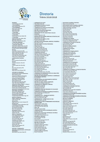 5
Diretoria
Triênio 2016/2018
PRESIDENTE:
Luciana Rodrigues Silva (BA)
1º VICE-PRESIDENTE:
Clóvis Francisco Constantino (SP)
2º VICE-PRESIDENTE:
Edson Ferreira Liberal (RJ)
SECRETÁRIO GERAL:
Sidnei Ferreira (RJ)
1º SECRETÁRIO:
Cláudio Hoineff (RJ)
2º SECRETÁRIO:
Paulo de Jesus Hartmann Nader (RS)
3º SECRETÁRIO:
Virgínia Resende Silva Weffort (MG)
DIRETORIA FINANCEIRA:
Maria Tereza Fonseca da Costa (RJ)
2ª DIRETORIA FINANCEIRA:
Ana Cristina Ribeiro Zöllner (SP)
3ª DIRETORIA FINANCEIRA:
Fátima Maria Lindoso da Silva Lima (GO)
DIRETORIA DE INTEGRAÇÃO REGIONAL:
Fernando Antônio Castro Barreiro (BA)
Membros:
Hans Walter Ferreira Greve (BA)
Eveline Campos Monteiro de Castro (CE)
Alberto Jorge Félix Costa (MS)
Analíria Moraes Pimentel (PE)
Corina Maria Nina Viana Batista (AM)
Adelma Alves de Figueiredo (RR)
COORDENADORES REGIONAIS:
Norte:
Bruno Acatauassu Paes Barreto (PA)
Nordeste:
Anamaria Cavalcante e Silva (CE)
Sudeste:
Luciano Amedée Péret Filho (MG)
Sul:
Darci Vieira Silva Bonetto (PR)
Centro-oeste:
Regina Maria Santos Marques (GO)
ASSESSORES DA PRESIDÊNCIA:
Assessoria para Assuntos Parlamentares:
Marun David Cury (SP)
Assessoria de Relações Institucionais:
Clóvis Francisco Constantino (SP)
Assessoria de Políticas Públicas:
Mário Roberto Hirschheimer (SP)
Rubens Feferbaum (SP)
Maria Albertina Santiago Rego (MG)
Sérgio Tadeu Martins Marba (SP)
Assessoria de Políticas Públicas – Crianças e
Adolescentes com Deﬁciência:
Alda Elizabeth Boehler Iglesias Azevedo (MT)
Eduardo Jorge Custódio da Silva (RJ)
Assessoria de Acompanhamento da Licença
Maternidade e Paternidade:
João Coriolano Rego Barros (SP)
Alexandre Lopes Miralha (AM)
Ana Luiza Velloso da Paz Matos (BA)
Assessoria para Campanhas:
Conceição Aparecida de Mattos Segre (SP)
GRUPOS DE TRABALHO:
Drogas e Violência na Adolescência:
Evelyn Eisenstein (RJ)
Doenças Raras:
Magda Maria Sales Carneiro Sampaio (SP)
Educação Física:
Coordenador: Ricardo do Rego Barros (RJ)
Luciana Rodrigues Silva (BA)
Patricia Guedes de Souza (BA)
Alex Pinheiro Gordia (BA)
Maria Teresa Quadros (BA)
Metodologia Cientíﬁca:
Gisélia Alves Pontes da Silva (PE)
Cláudio Leone (SP)
Pediatria e Humanidade:
Álvaro Jorge Madeiro Leite (CE)
Luciana Rodrigues Silva (BA)
Christian Muller (DF)
João de Melo Régis Filho (PE)
Transplante em Pediatria:
Themis Reverbel da Silveira (RS)
Irene Kazue Miura (SP)
Carmen Lúcia Bonnet (PR)
Adriana Seber (SP)
Paulo Cesar Koch Nogueira (SP)
Fabiana Carlese (SP)
DIRETORIA E COORDENAÇÕES:
DIRETORIA DE QUALIFICAÇÃO E CERTIFICAÇÃO
PROFISSIONAL
Maria Marluce dos Santos Vilela (SP)
COORDENAÇÃO DO CEXTEP:
Hélcio Villaça Simões (RJ)
COORDENAÇÃO DE ÁREA DE ATUAÇÃO
Mauro Batista de Morais (SP)
COORDENAÇÃO DE CERTIFICAÇÃO PROFISSIONAL
José Hugo de Lins Pessoa (SP)
DIRETORIA DE RELAÇÕES INTERNACIONAIS
Nelson Augusto Rosário Filho (PR)
REPRESENTANTE NO GPEC (Global Pediatric Education
Consortium)
Ricardo do Rego Barros (RJ)
REPRESENTANTE NA ACADEMIA AMERICANA DE PEDIATRIA (AAP)
Sérgio Augusto Cabral (RJ)
REPRESENTANTE NA AMÉRICA LATINA
Francisco José Penna (MG)
DIRETORIA DE DEFESA PROFISSIONAL, BENEFÍCIOS E PREVIDÊNCIA
Marun David Cury (SP)
DIRETORIA-ADJUNTA DE DEFESA PROFISSIONAL
Sidnei Ferreira (RJ)
Cláudio Barsanti (SP)
Paulo Tadeu Falanghe (SP)
Cláudio Orestes Britto Filho (PB)
Mário Roberto Hirschheimer (SP)
João Cândido de Souza Borges (CE)
COORDENAÇÃO VIGILASUS
Anamaria Cavalcante e Silva (CE)
Fábio Elíseo Fernandes Álvares Leite (SP)
Jussara Melo de Cerqueira Maia (RN)
Edson Ferreira Liberal (RJ)
Célia Maria Stolze Silvany ((BA)
Kátia Galeão Brandt (PE)
Elizete Aparecida Lomazi (SP)
Maria Albertina Santiago Rego (MG)
Isabel Rey Madeira (RJ)
Jocileide Sales Campos (CE)
COORDENAÇÃO DE SAÚDE SUPLEMENTAR
Maria Nazareth Ramos Silva (RJ)
Corina Maria Nina Viana Batista (AM)
Álvaro Machado Neto (AL)
Joana Angélica Paiva Maciel (CE)
Cecim El Achkar (SC)
Maria Helena Simões Freitas e Silva (MA)
COORDENAÇÃO DO PROGRAMA DE GESTÃO DE CONSULTÓRIO
Normeide Pedreira dos Santos (BA)
DIRETORIA DOS DEPARTAMENTOS CIENTÍFICOS E COORDENAÇÃO
DE DOCUMENTOS CIENTÍFICOS
Dirceu Solé (SP)
DIRETORIA-ADJUNTA DOS DEPARTAMENTOS CIENTÍFICOS
Lícia Maria Oliveira Moreira (BA)
DIRETORIA DE CURSOS, EVENTOS E PROMOÇÕES
Lilian dos Santos Rodrigues Sadeck (SP)
COORDENAÇÃO DE CONGRESSOS E SIMPÓSIOS
Ricardo Queiroz Gurgel (SE)
Paulo César Guimarães (RJ)
Cléa Rodrigues Leone (SP)
COORDENAÇÃO GERAL DOS PROGRAMAS DE ATUALIZAÇÃO
Ricardo Queiroz Gurgel (SE)
COORDENAÇÃO DO PROGRAMA DE REANIMAÇÃO NEONATAL:
Maria Fernanda Branco de Almeida (SP)
Ruth Guinsburg (SP)
COORDENAÇÃO PALS – REANIMAÇÃO PEDIÁTRICA
Alexandre Rodrigues Ferreira (MG)
Kátia Laureano dos Santos (PB)
COORDENAÇÃO BLS – SUPORTE BÁSICO DE VIDA
Valéria Maria Bezerra Silva (PE)
COORDENAÇÃO DO CURSO DE APRIMORAMENTO EM NUTROLOGIA
PEDIÁTRICA (CANP)
Virgínia Resende S. Weffort (MG)
CONVERSANDO COM O PEDIATRA
Victor Horácio da Costa Júnior (PR)
PORTAL SBP
Flávio Diniz Capanema (MG)
COORDENAÇÃO DO CENTRO DE INFORMAÇÃO CIENTÍFICA
José Maria Lopes (RJ)
PROGRAMA DE ATUALIZAÇÃO CONTINUADA À DISTÂNCIA
Altacílio Aparecido Nunes (SP)
João Joaquim Freitas do Amaral (CE)
DOCUMENTOS CIENTÍFICOS
Luciana Rodrigues Silva (BA)
Dirceu Solé (SP)
Emanuel Sávio Cavalcanti Sarinho (PE)
Joel Alves Lamounier (MG)
DIRETORIA DE PUBLICAÇÕES
Fábio Ancona Lopez (SP)
EDITORES DA REVISTA SBP CIÊNCIA
Joel Alves Lamounier (SP)
Altacílio Aparecido Nunes (SP)
Paulo Cesar Pinho Pinheiro (MG)
Flávio Diniz Capanema (MG)
EDITOR DO JORNAL DE PEDIATRIA
Renato Procianoy (RS)
EDITOR REVISTA RESIDÊNCIA PEDIÁTRICA
Clémax Couto Sant’Anna (RJ)
EDITOR ADJUNTO REVISTA RESIDÊNCIA PEDIÁTRICA
Marilene Augusta Rocha Crispino Santos (RJ)
CONSELHO EDITORIAL EXECUTIVO
Gil Simões Batista (RJ)
Sidnei Ferreira (RJ)
Isabel Rey Madeira (RJ)
Sandra Mara Amaral (RJ)
Bianca Carareto Alves Verardino (RJ)
Maria de Fátima B. Pombo March (RJ)
Sílvio Rocha Carvalho (RJ)
Rafaela Baroni Aurilio (RJ)
COORDENAÇÃO DO PRONAP
Carlos Alberto Nogueira-de-Almeida (SP)
Fernanda Luísa Ceragioli Oliveira (SP)
COORDENAÇÃO DO TRATADO DE PEDIATRIA
Luciana Rodrigues Silva (BA)
Fábio Ancona Lopez (SP)
DIRETORIA DE ENSINO E PESQUISA
Joel Alves Lamounier (MG)
COORDENAÇÃO DE PESQUISA
Cláudio Leone (SP)
COORDENAÇÃO DE PESQUISA-ADJUNTA
Gisélia Alves Pontes da Silva (PE)
COORDENAÇÃO DE GRADUAÇÃO
Rosana Fiorini Puccini (SP)
COORDENAÇÃO ADJUNTA DE GRADUAÇÃO
Rosana Alves (ES)
Suzy Santana Cavalcante (BA)
Angélica Maria Bicudo-Zeferino (SP)
Silvia Wanick Sarinho (PE)
COORDENAÇÃO DE PÓS-GRADUAÇÃO
Victor Horácio da Costa Junior (PR)
Eduardo Jorge da Fonseca Lima (PE)
Fátima Maria Lindoso da Silva Lima (GO)
Ana Cristina Ribeiro Zöllner (SP)
Jefferson Pedro Piva (RS)
COORDENAÇÃO DE RESIDÊNCIA E ESTÁGIOS EM PEDIATRIA
Paulo de Jesus Hartmann Nader (RS)
Ana Cristina Ribeiro Zöllner (SP)
Victor Horácio da Costa Junior (PR)
Clóvis Francisco Constantino (SP)
Silvio da Rocha Carvalho (RJ)
Tânia Denise Resener (RS)
Delia Maria de Moura Lima Herrmann (AL)
Helita Regina F. Cardoso de Azevedo (BA)
Jefferson Pedro Piva (RS)
Sérgio Luís Amantéa (RS)
Gil Simões Batista (RJ)
Susana Maciel Wuillaume (RJ)
Aurimery Gomes Chermont (PA)
COORDENAÇÃO DE DOUTRINA PEDIÁTRICA
Luciana Rodrigues Silva (BA)
Hélcio Maranhão (RN)
COORDENAÇÃO DAS LIGAS DOS ESTUDANTES
Edson Ferreira Liberal (RJ)
Luciano Abreu de Miranda Pinto (RJ)
COORDENAÇÃO DE INTERCÂMBIO EM RESIDÊNCIA NACIONAL
Susana Maciel Wuillaume (RJ)
COORDENAÇÃO DE INTERCÂMBIO EM RESIDÊNCIA INTERNACIONAL
Herberto José Chong Neto (PR)
DIRETOR DE PATRIMÔNIO
Cláudio Barsanti (SP)
COMISSÃO DE SINDICÂNCIA
Gilberto Pascolat (PR)
Aníbal Augusto Gaudêncio de Melo (PE)
Isabel Rey Madeira (RJ)
Joaquim João Caetano Menezes (SP)
Valmin Ramos da Silva (ES)
Paulo Tadeu Falanghe (SP)
Tânia Denise Resener (RS)
João Coriolano Rego Barros (SP)
Maria Sidneuma de Melo Ventura (CE)
Marisa Lopes Miranda (SP)
CONSELHO FISCAL
Titulares:
Núbia Mendonça (SE)
Nélson Grisard (SC)
Antônio Márcio Junqueira Lisboa (DF)
Suplentes:
Adelma Alves de Figueiredo (RR)
João de Melo Régis Filho (PE)
Darci Vieira da Silva Bonetto (PR)
ACADEMIA BRASILEIRA DE PEDIATRIA
Presidente:
José Martins Filho (SP)
Vice-presidente:
Álvaro de Lima Machado (ES)
Secretário Geral:
Reinaldo de Menezes Martins (RJ)
 