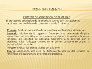 TRIAGE HOSPITALARIO.
PROCESO DE ASIGNACIÓN DE PRIORIDAD.
El proceso de asignación de la prioridad cuenta con las siguientes
acciones que no deben de consumir más de 5 minutos.
Primero: Realizar evaluación de la vía aérea, ventilación y circulación.
Segundo: Motivo de la urgencia. Debe ser una anamnesis dirigida,
específica que identifique de manera oportuna e inmediata la causa
principal de solicitud de consulta. Conforme a lo referido por el
paciente y los hallazgos clínicos en el primer contacto se asigna la
prioridad del paciente.
Tercero: Evaluar los signos vitales del paciente.
Cuarto: Asignación del área de tratamiento dentro del servicio de
urgencias de acuerdo a la prioridad del paciente.
 