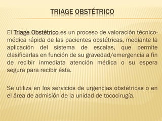 TRIAGE OBSTÉTRICO
El Triage Obstétrico es un proceso de valoración técnico-
médica rápida de las pacientes obstétricas, mediante la
aplicación del sistema de escalas, que permite
clasificarlas en función de su gravedad/emergencia a fin
de recibir inmediata atención médica o su espera
segura para recibir ésta.
Se utiliza en los servicios de urgencias obstétricas o en
el área de admisión de la unidad de tococirugía.
 