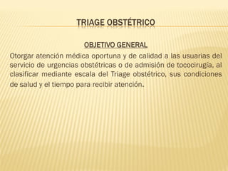 TRIAGE OBSTÉTRICO
OBJETIVO GENERAL
Otorgar atención médica oportuna y de calidad a las usuarias del
servicio de urgencias obstétricas o de admisión de tococirugía, al
clasificar mediante escala del Triage obstétrico, sus condiciones
de salud y el tiempo para recibir atención.
 