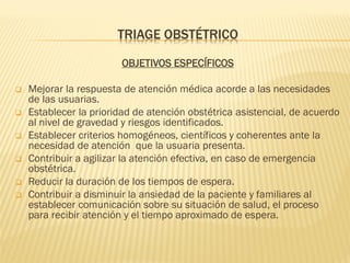 TRIAGE OBSTÉTRICO
OBJETIVOS ESPECÍFICOS
 Mejorar la respuesta de atención médica acorde a las necesidades
de las usuarias.
 Establecer la prioridad de atención obstétrica asistencial, de acuerdo
al nivel de gravedad y riesgos identificados.
 Establecer criterios homogéneos, científicos y coherentes ante la
necesidad de atención que la usuaria presenta.
 Contribuir a agilizar la atención efectiva, en caso de emergencia
obstétrica.
 Reducir la duración de los tiempos de espera.
 Contribuir a disminuir la ansiedad de la paciente y familiares al
establecer comunicación sobre su situación de salud, el proceso
para recibir atención y el tiempo aproximado de espera.
 