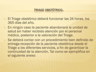 TRIAGE OBSTÉTRICO.
 El Triage obstétrico deberá funcionar las 24 horas, los
365 días del año.
 En ningún caso la paciente abandonará la unidad de
salud sin haber recibido atención por el personal
médico, posterior a la valoración del Triage.
 Se deberá contar con un procedimiento bien definido de
entrega-recepción de la paciente obstétrica desde el
Triage a los diferentes servicios, a fin de garantizar la
continuidad de la atención. Tal como se ejemplifica en
el siguiente anexo:
 