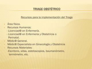 TRIAGE OBSTÉTRICO
Recursos para la implementación del Triage
 Área física.
 Recursos Humanos:
- Licenciad@ en Enfermería.
- Licenciad@ en Enfermeria y Obstetricia o
Perinatal.
 Médic@ General.
 Médic@ Especialista en Ginecología y Obstetricia
 Recursos Materiales:
-Escritorio, sillas, estetoscopios, baumanómetro,
termómetro, etc.
 