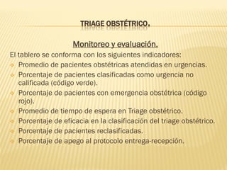 TRIAGE OBSTÉTRICO.
Monitoreo y evaluación.
El tablero se conforma con los siguientes indicadores:
 Promedio de pacientes obstétricas atendidas en urgencias.
 Porcentaje de pacientes clasificadas como urgencia no
calificada (código verde).
 Porcentaje de pacientes con emergencia obstétrica (código
rojo).
 Promedio de tiempo de espera en Triage obstétrico.
 Porcentaje de eficacia en la clasificación del triage obstétrico.
 Porcentaje de pacientes reclasificadas.
 Porcentaje de apego al protocolo entrega-recepción.
 