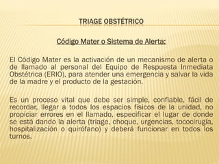 TRIAGE OBSTÉTRICO
Código Mater o Sistema de Alerta:
El Código Mater es la activación de un mecanismo de alerta o
de llamado al personal del Equipo de Respuesta Inmediata
Obstétrica (ERIO), para atender una emergencia y salvar la vida
de la madre y el producto de la gestación.
Es un proceso vital que debe ser simple, confiable, fácil de
recordar, llegar a todos los espacios físicos de la unidad, no
propiciar errores en el llamado, especificar el lugar de donde
se está dando la alerta (triage, choque, urgencias, tococirugía,
hospitalización o quirófano) y deberá funcionar en todos los
turnos.
 