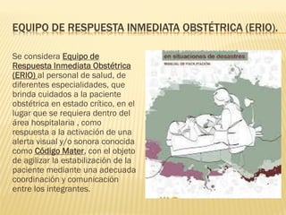 EQUIPO DE RESPUESTA INMEDIATA OBSTÉTRICA (ERIO).
Se considera Equipo de
Respuesta Inmediata Obstétrica
(ERIO) al personal de salud, de
diferentes especialidades, que
brinda cuidados a la paciente
obstétrica en estado crítico, en el
lugar que se requiera dentro del
área hospitalaria , como
respuesta a la activación de una
alerta visual y/o sonora conocida
como Código Mater, con el objeto
de agilizar la estabilización de la
paciente mediante una adecuada
coordinación y comunicación
entre los integrantes.
 