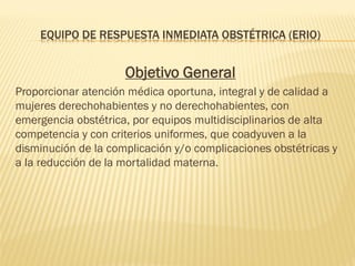 EQUIPO DE RESPUESTA INMEDIATA OBSTÉTRICA (ERIO)
Objetivo General
Proporcionar atención médica oportuna, integral y de calidad a
mujeres derechohabientes y no derechohabientes, con
emergencia obstétrica, por equipos multidisciplinarios de alta
competencia y con criterios uniformes, que coadyuven a la
disminución de la complicación y/o complicaciones obstétricas y
a la reducción de la mortalidad materna.
 