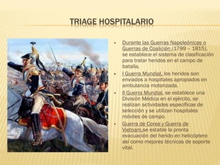 TRIAGE HOSPITALARIO
 Durante las Guerras Napoleónicas o
Guerras de Coalición (1799 – 1815),
se establece el sistema de clasificación
para tratar heridos en el campo de
batalla.
 I Guerra Mundial, los heridos son
enviados a hospitales apropiados en
ambulancia motorizada.
 II Guerra Mundial, se establece una
División Médica en el ejército, se
realizan actividades específicas de
selección y se utilizan hospitales
móviles de campo.
 Guerra de Corea y Guerra de
Vietnam,se estable la pronta
evacuación del herido en helicóptero
así como mejores técnicas de soporte
vital.
 
