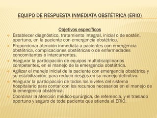 EQUIPO DE RESPUESTA INMEDIATA OBSTÉTRICA (ERIO)
Objetivos específicos
 Establecer diagnóstico, tratamiento integral, inicial o de sostén,
oportuno, en la paciente con emergencia obstétrica.
 Proporcionar atención inmediata a pacientes con emergencia
obstétrica, complicaciones obstétricas o de enfermedades
concomitantes o intercurrentes.
 Asegurar la participación de equipos multidisciplinarios
competentes, en el manejo de la emergencia obstétrica.
 Agilizar el manejo inicial de la paciente con emergencia obstétrica y
su estabilización, para reducir riesgos en su manejo definitivo.
 Asegurar la participación de todos los niveles del sistema
hospitalario para contar con los recursos necesarios en el manejo de
la emergencia obstétrica.
 Coordinar la atención médico-qurúrgica, de referencia, y el traslado
oportuno y seguro de toda paciente que atienda el ERIO.
 