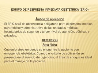 EQUIPO DE RESPUESTA INMEDIATA OBSTÉTRICA (ERIO)
Ámbito de aplicación
El ERIO será de observancia obligatoria para el personal médico,
paramédico y administrativo de las unidades médicas
hospitalarias de segundo y tercer nivel de atención, públicas y
privadas.
RECURSOS
Área física
Cualquier área en donde se encuentre la paciente con
emergencia obstétrica. Cuando el criterio de activación se
presenta en el servicio de urgencias, el área de choque es ideal
para el manejo de la paciente.
 
