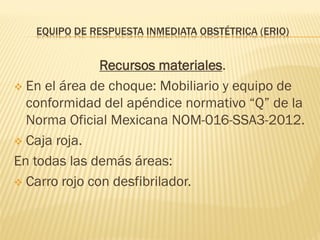 EQUIPO DE RESPUESTA INMEDIATA OBSTÉTRICA (ERIO)
Recursos materiales.
 En el área de choque: Mobiliario y equipo de
conformidad del apéndice normativo “Q” de la
Norma Oficial Mexicana NOM-016-SSA3-2012.
 Caja roja.
En todas las demás áreas:
 Carro rojo con desfibrilador.
 
