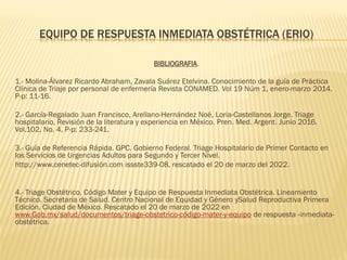 EQUIPO DE RESPUESTA INMEDIATA OBSTÉTRICA (ERIO)
BIBLIOGRAFIA.
1.- Molina-Álvarez Ricardo Abraham, Zavala Suárez Etelvina. Conocimiento de la guía de Práctica
Clínica de Triaje por personal de enfermería Revista CONAMED. Vol 19 Núm 1, enero-marzo 2014.
P-p: 11-16.
2.- García-Regalado Juan Francisco, Arellano-Hernández Noé, Loria-Castellanos Jorge. Triage
hospitalario, Revisión de la literatura y experiencia en México. Pren. Med. Argent. Junio 2016.
Vol.102, No. 4, P-p: 233-241.
3.- Guía de Referencia Rápida. GPC. Gobierno Federal. Triage Hospitalario de Primer Contacto en
los Servicios de Urgencias Adultos para Segundo y Tercer Nivel.
http://www.cenetec-difusión.com issste339-08, rescatado el 20 de marzo del 2022.
4.- Triage Obstétrico, Código Mater y Equipo de Respuesta Inmediata Obstétrica. Lineamiento
Técnico. Secretaria de Salud. Centro Nacional de Equidad y Género ySalud Reproductiva Primera
Edición. Ciudad de México. Rescatado el 20 de marzo de 2022 en
www.Gob.mx/salud/documentos/triage-obstetrico-código-mater-y-equipo de respuesta -inmediata-
obstétrica.
 