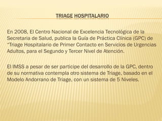 TRIAGE HOSPITALARIO
En 2008, El Centro Nacional de Excelencia Tecnológica de la
Secretaria de Salud, publica la Guía de Práctica Clínica (GPC) de
“Triage Hospitalario de Primer Contacto en Servicios de Urgencias
Adultos, para el Segundo y Tercer Nivel de Atención.
El IMSS a pesar de ser participe del desarrollo de la GPC, dentro
de su normativa contempla otro sistema de Triage, basado en el
Modelo Andorrano de Triage, con un sistema de 5 Niveles.
 