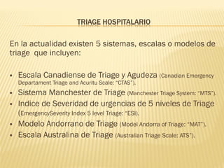 TRIAGE HOSPITALARIO
En la actualidad existen 5 sistemas, escalas o modelos de
triage que incluyen:
 Escala Canadiense de Triage y Agudeza (Canadian Emergency
Departament Triage and Acuritu Scale: “CTAS”).
 Sistema Manchester de Triage (Manchester Triage System: “MTS”).
 Indice de Severidad de urgencias de 5 niveles de Triage
(EmergencySeverity Index 5 level Triage: “ESI).
 Modelo Andorrano de Triage (Model Andorra of Triage: “MAT”).
 Escala Australina de Triage (Australian Triage Scale: ATS”).
 