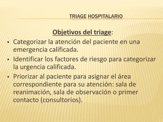 TRIAGE HOSPITALARIO
Objetivos del triage:
 Categorizar la atención del paciente en una
emergencia calificada.
 Identificar los factores de riesgo para categorizar
la urgencia calificada.
 Priorizar al paciente para asignar el área
correspondiente para su atención: sala de
reanimación, sala de observación o primer
contacto (consultorios).
 