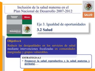 Inclusión de la salud materna en el 
Plan Nacional de Desarrollo 2007-2012 
Eje 3. Igualdad de oportunidades 
3.2 Salud 
Objetivo 6 
Reducir las desigualdades en los servicios de salud 
mediante intervenciones focalizadas en comunidades 
marginadas y grupos vulnerables. 
ESTRATEGIA 6.1 
• Promover la salud reproductiva y la salud materna y 
perinatal, … 
 