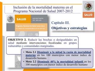 Inclusión de la mortalidad materna en el 
Programa Nacional de Salud 2007-2012 
Capítulo III. 
Objetivos y estrategias 
OBJETIVO 2. Reducir las brechas o desigualdades en 
salud mediante intervenciones focalizadas en grupos 
vulnerables y comunidades marginadas. 
• Meta 2.1 Disminuir a la mitad la razón de mortalidad 
materna en los 100 municipios con menor índice de 
desarrollo humano. 
• Meta 2.2 Disminuir 40% la mortalidad infantil en los 
100 municipios con menor índice de desarrollo humano 
 