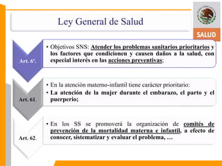 Ley General de Salud 
Art. 6º. 
• Objetivos SNS: Atender los problemas sanitarios prioritarios y 
los factores que condicionen y causen daños a la salud, con 
especial interés en las acciones preventivas; 
Art. 61. 
• En la atención materno-infantil tiene carácter prioritario: 
• La atención de la mujer durante el embarazo, el parto y el 
puerperio; 
Art. 62. 
• En los SS se promoverá la organización de comités de 
prevención de la mortalidad materna e infantil, a efecto de 
conocer, sistematizar y evaluar el problema, … 
 