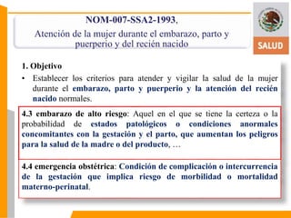 NOM-007-SSA2-1993, 
Atención de la mujer durante el embarazo, parto y 
puerperio y del recién nacido 
1. Objetivo 
• Establecer los criterios para atender y vigilar la salud de la mujer 
durante el embarazo, parto y puerperio y la atención del recién 
nacido normales. 
4.3 embarazo de alto riesgo: Aquel en el que se tiene la certeza o la 
probabilidad de estados patológicos o condiciones anormales 
concomitantes con la gestación y el parto, que aumentan los peligros 
para la salud de la madre o del producto, … 
4.4 emergencia obstétrica: Condición de complicación o intercurrencia 
de la gestación que implica riesgo de morbilidad o mortalidad 
materno-perinatal. 
 