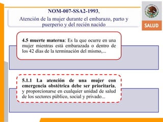 NOM-007-SSA2-1993, 
Atención de la mujer durante el embarazo, parto y 
puerperio y del recién nacido 
4.5 muerte materna: Es la que ocurre en una 
mujer mientras está embarazada o dentro de 
los 42 días de la terminación del mismo,... 
5.1.1 La atención de una mujer con 
emergencia obstétrica debe ser prioritaria, 
y proporcionarse en cualquier unidad de salud 
de los sectores público, social y privado... 
 
