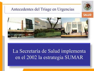 Antecedentes del Triage en Urgencias 
La Secretaría de Salud implementa 
en el 2002 la estrategia SUMAR 
 