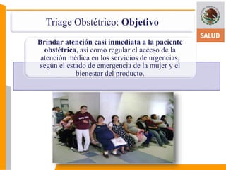 Triage Obstétrico: Objetivo 
Brindar atención casi inmediata a la paciente 
obstétrica, así como regular el acceso de la 
atención médica en los servicios de urgencias, 
según el estado de emergencia de la mujer y el 
bienestar del producto. 
 