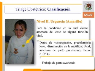 Triage Obstétrico: Clasificación 
Nivel II. Urgencia (Amarillo) 
Para la condición en la cual existe 
amenaza del cese de alguna función 
vital. 
Datos de vasoespasmo, preeclampsia 
leve, disminución en la motilidad fetal, 
amenaza de parto pretérmino, fiebre 
≥ 38º C. 
Trabajo de parto avanzado 
 