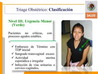 Triage Obstétrico: Clasificación 
Nivel III. Urgencia Menor 
(Verde) 
Pacientes no críticas, con 
procesos agudos estables. 
 Embarazo de Término con 
TDP inicial 
 Sangrado transvaginal escaso 
 Actividad uterina 
esporádica e irregular 
 Infección de vías urinarias o 
cervico-vaginales. 
 