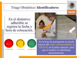 Triage Obstétrico: Identificadores 
En la hoja de partograma se puede 
marcar del color correspondiente al 
TRIAGE en la parte superior, para 
que el médico la identifique 
oportunamente. 
En el distintivo 
adherible se 
registra la fecha y 
hora de colocación. 
 