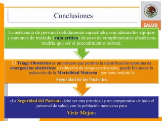 Conclusiones 
La asistencia de personal debidamente capacitado, con adecuados equipos 
y opciones de traslado (ruta crítica) en caso de complicaciones obstétricas 
tendría que ser el procedimiento normal. 
El Triage Obstétrico es un proceso que permite la identificación oportuna de 
emergencias obstétricas y reducción de riesgos perinatales, puede favorecer la 
reducción de la Mortalidad Materna, por tanto mejora la 
Seguridad de las Pacientes. 
«La Seguridad del Paciente debe ser una prioridad y un compromiso de todo el 
personal de salud, con la población mexicana para 
Vivir Mejor» 
 