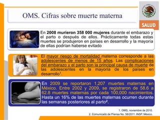 OMS. Cifras sobre muerte materna 
En 2008 murieron 358 000 mujeres durante el embarazo y 
el parto o después de ellos. Prácticamente todas estas 
muertes se produjeron en países en desarrollo y la mayoría 
de ellas podrían haberse evitado 
El mayor riesgo de mortalidad materna corresponde a las 
adolescentes de menos de 15 años. Las complicaciones 
del embarazo y el parto son la principal causa de muerte de 
las adolescentes en la mayoría de los países en 
desarrollo1. 
En 2009 se reportaron 1,207 muertes maternas en 
México. Entre 2002 y 2009, se registraron de 58.6 a 
62.8 muertes maternas por cada 100,000 nacimientos. 
Hasta un 16% de las muertes maternas ocurren durante 
las semanas posteriores al parto2. 
1. OMS, noviembre de 2010. 
2. Comunicado de Prensa No. 58/2011. INSP. México. 
 