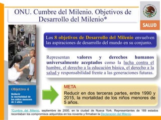 ONU. Cumbre del Milenio. Objetivos de 
Desarrollo del Milenio* 
Los 8 objetivos de Desarrollo del Milenio envuelven 
las aspiraciones de desarrollo del mundo en su conjunto. 
Representan valores y derechos humanos 
universalmente aceptados como la lucha contra el 
hambre, el derecho a la educación básica, el derecho a la 
salud y responsabilidad frente a las generaciones futuras. 
META 
Reducir en dos terceras partes, entre 1990 y 
2015, la mortalidad de los niños menores de 
5 años. 
*Cumbre del Milenio, septiembre de 2000, en la ciudad de Nueva York. Representantes de 189 estados 
recordaban los compromisos adquiridos en los noventa y firmaban la Declaración del Milenio. 
 