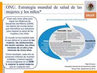 ONU. Estrategia mundial de salud de las 
mujeres y los niños* 
A tan solo cinco años para 
lograr los Objetivos de 
Desarrollo del Milenio (ODM), 
los líderes del mundo tienen 
que intensificar sus esfuerzos 
para mejorar la salud de las 
mujeres y los niños. 
El mundo no ha invertido todo 
lo que debía en la salud de las 
mujeres, las adolescentes, 
los recién nacidos, los niños 
menores de un año y los 
menores de cinco años. 
Como resultado, cada año se 
producen millones de muertes 
evitables, y hemos logrado 
menos progresos en el ODM 
5, mejorar la salud materna, 
que en cualquier otro. 
*Ban Ki-moon. 
Secretario General de las Naciones Unidas 
Nueva York, septiembre de 2010. 
 