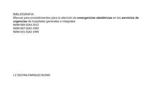 BIBLIOGRAFIA
Manual para procedimientos para la atención de emergencias obstétricas en los servicios de
urgencias de hospitales generales e integrales
NOM-004-SSA3-2012
NOM-007-SSA2-1993
NOM-031-SSA2-1999
L.E DELFINA ENRIQUEZ BUENO
 