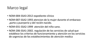 Marco legal
• NOM-004-SSA3-2012 expediente clínico
• NOM-007-SSA2-1993 atencion de la mujer durante el embarazo
,parto y puerperio y del recién nacido.
• NOM-031-SSA2-1999 atención del niño sano.
• NOM-206-SSA1-2002. regulación de los servicios de salud que
establece los criterios de funcionamiento y atención en los servicios
de urgencias de los establecimientos de atención medica
 