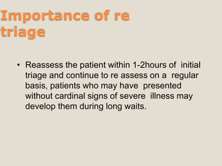 Importance of re
triage
• Reassess the patient within 1-2hours of initial
triage and continue to re assess on a regular
basis, patients who may have presented
without cardinal signs of severe illness may
develop them during long waits.
 