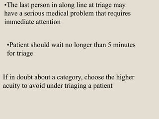 •The last person in along line at triage may
have a serious medical problem that requires
immediate attention
•Patient should wait no longer than 5 minutes
for triage
If in doubt about a category, choose the higher
acuity to avoid under triaging a patient
 